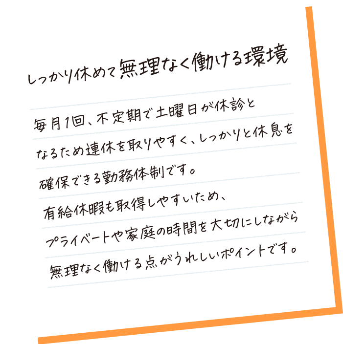しっかり休めて無理なく働ける環境。毎月1回、不定期で土曜日が休診となるため連休を取りやすく、しっかりと休息を確保できる勤務体制です。残業もほとんどなく、有給休暇も取得しやすいため、プライベートや家庭の時間を大切にしながら無理なく働ける点がうれしいポイントです。