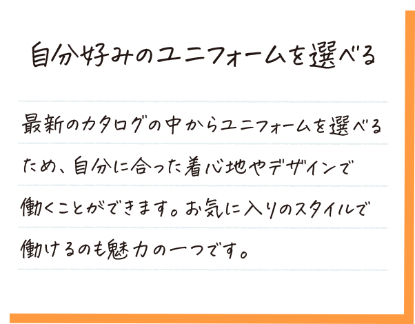 自分好みのユニフォームを選べる。カタログの中からユニフォームを選べるため、自分に合った着心地やデザインで働くことができます。お気に入りのスタイルで働けるのも魅力の一つです。