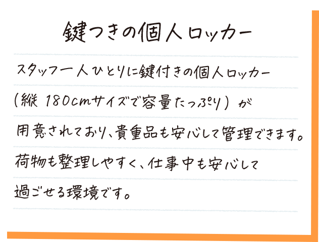 鍵つきの個人ロッカー。スタッフ一人ひとりに鍵つきの個人ロッカーが用意されており、貴重品も安心して管理できます。荷物も整理しやすく、仕事中も安心して過ごせる環境です。