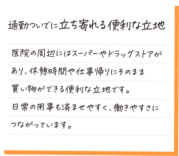 通勤ついでに立ち寄れる便利な立地。医院の周辺にはスーパーやドラッグストアがあり、仕事帰りにそのまま買い物ができる便利な立地です。日常の用事も済ませやすく、働きやすさにつながっています。