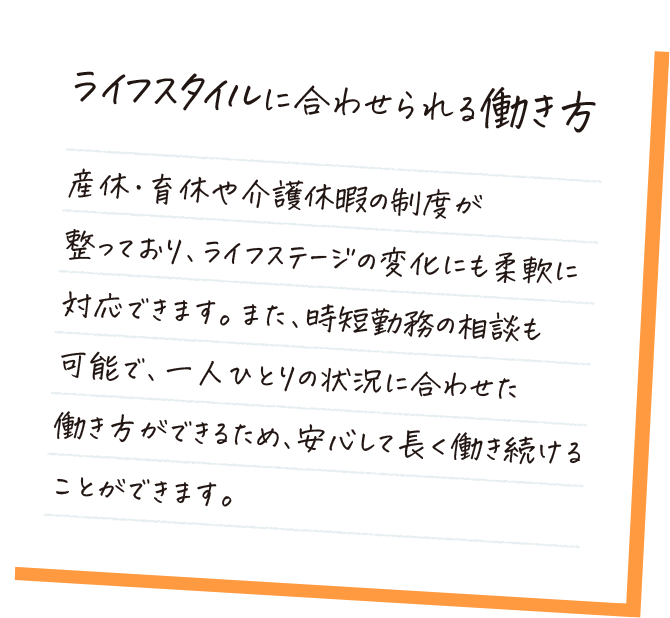 ライフスタイルに合わせられる働き方。産休・育休や介護休暇の制度が整っており、ライフステージの変化にも柔軟に対応できます。また、時短勤務の相談も可能で、一人ひとりの状況に合わせた働き方ができるため、安心して長く働き続けることができます。